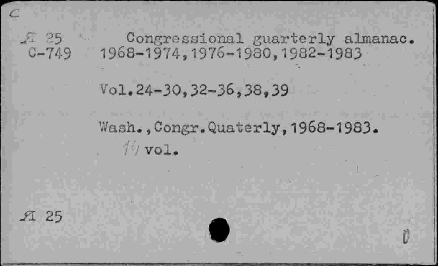 ﻿С-749
Congressional guarterly almanac. 1968-1974,1976-19ЗО,1982-1983
Vol.24-30,32-36,38,39
Wash.,Congr.Quaterly,1968-1983. 1‘i vol.
Л 25
